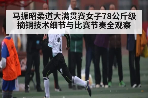 马振昭柔道大满贯赛女子78公斤级摘铜技术细节与比赛节奏全观察
